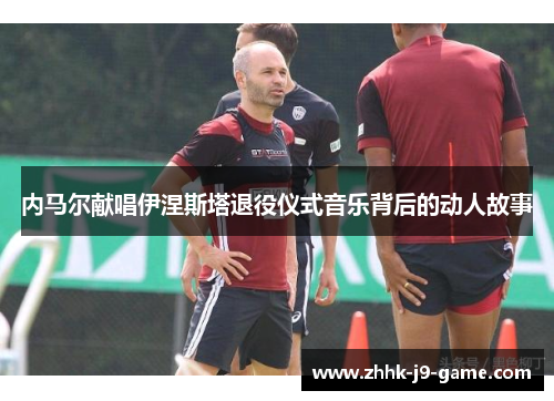 内马尔献唱伊涅斯塔退役仪式音乐背后的动人故事