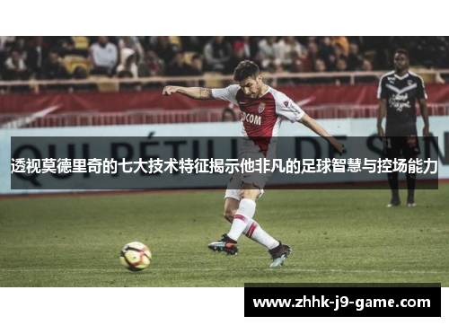 透视莫德里奇的七大技术特征揭示他非凡的足球智慧与控场能力