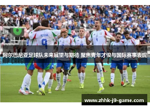阿尔巴尼亚足球队未来展望与期待 聚焦青年才俊与国际赛事表现 阿尔巴尼亚足球队未来展望与期待 聚焦青年才俊与国际赛事表现