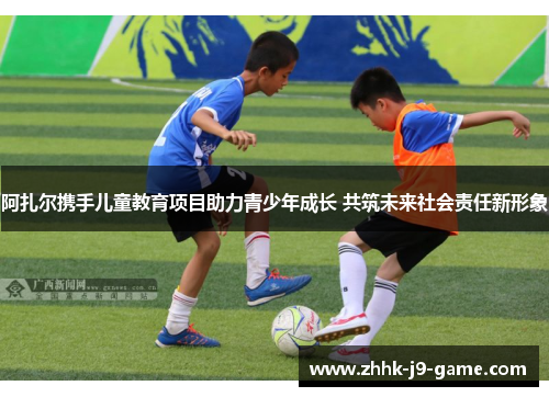 阿扎尔携手儿童教育项目助力青少年成长 共筑未来社会责任新形象