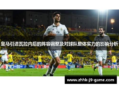 皇马引进瓦拉内后的阵容调整及对球队整体实力的影响分析 皇马引进瓦拉内后的阵容调整及对球队整体实力的影响分析