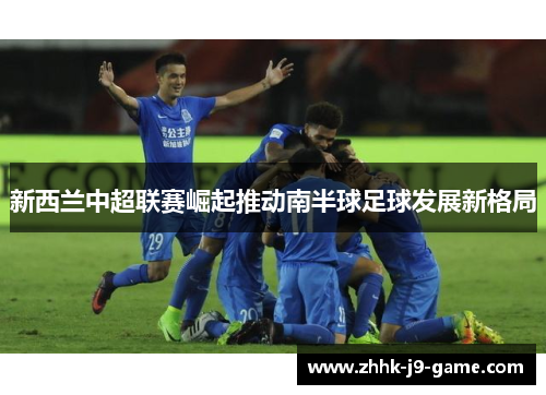 新西兰中超联赛崛起推动南半球足球发展新格局 新西兰中超联赛崛起推动南半球足球发展新格局