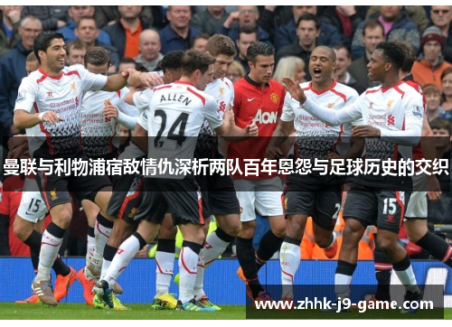 曼联与利物浦宿敌情仇深析两队百年恩怨与足球历史的交织 曼联与利物浦宿敌情仇深析两队百年恩怨与足球历史的交织