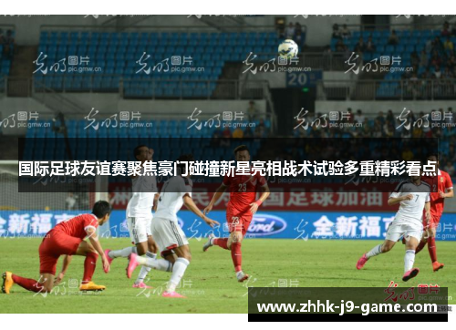 国际足球友谊赛聚焦豪门碰撞新星亮相战术试验多重精彩看点 国际足球友谊赛聚焦豪门碰撞新星亮相战术试验多重精彩看点