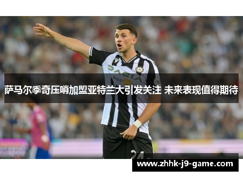 萨马尔季奇压哨加盟亚特兰大引发关注 未来表现值得期待 萨马尔季奇压哨加盟亚特兰大引发关注 未来表现值得期待